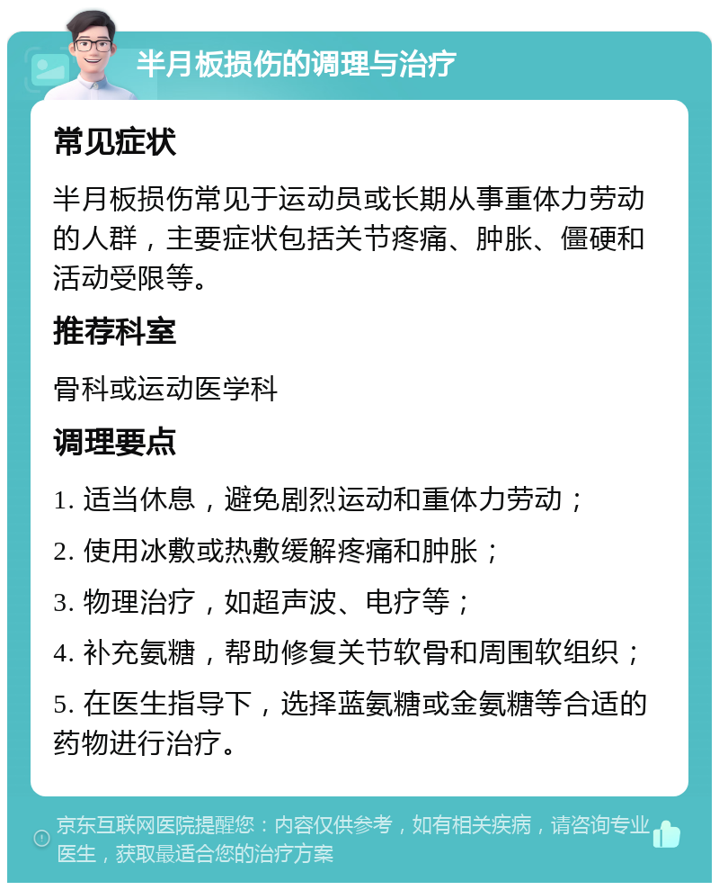 半月板损伤的调理与治疗 常见症状 半月板损伤常见于运动员或长期从事重体力劳动的人群，主要症状包括关节疼痛、肿胀、僵硬和活动受限等。 推荐科室 骨科或运动医学科 调理要点 1. 适当休息，避免剧烈运动和重体力劳动； 2. 使用冰敷或热敷缓解疼痛和肿胀； 3. 物理治疗，如超声波、电疗等； 4. 补充氨糖，帮助修复关节软骨和周围软组织； 5. 在医生指导下，选择蓝氨糖或金氨糖等合适的药物进行治疗。