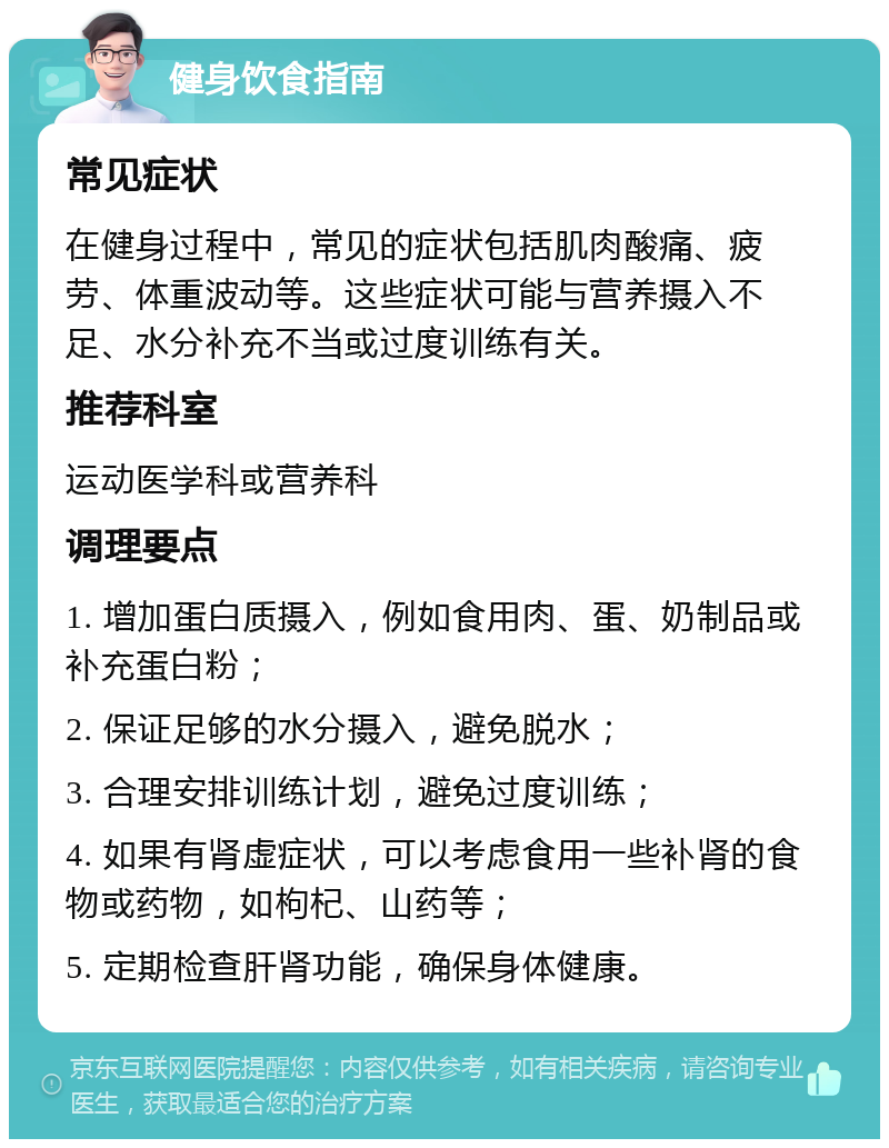 健身饮食指南 常见症状 在健身过程中，常见的症状包括肌肉酸痛、疲劳、体重波动等。这些症状可能与营养摄入不足、水分补充不当或过度训练有关。 推荐科室 运动医学科或营养科 调理要点 1. 增加蛋白质摄入，例如食用肉、蛋、奶制品或补充蛋白粉； 2. 保证足够的水分摄入，避免脱水； 3. 合理安排训练计划，避免过度训练； 4. 如果有肾虚症状，可以考虑食用一些补肾的食物或药物，如枸杞、山药等； 5. 定期检查肝肾功能，确保身体健康。