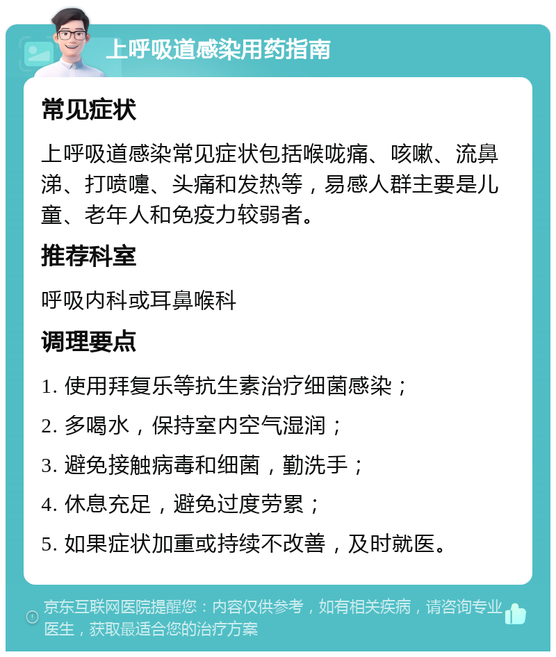 上呼吸道感染用药指南 常见症状 上呼吸道感染常见症状包括喉咙痛、咳嗽、流鼻涕、打喷嚏、头痛和发热等，易感人群主要是儿童、老年人和免疫力较弱者。 推荐科室 呼吸内科或耳鼻喉科 调理要点 1. 使用拜复乐等抗生素治疗细菌感染； 2. 多喝水，保持室内空气湿润； 3. 避免接触病毒和细菌，勤洗手； 4. 休息充足，避免过度劳累； 5. 如果症状加重或持续不改善，及时就医。