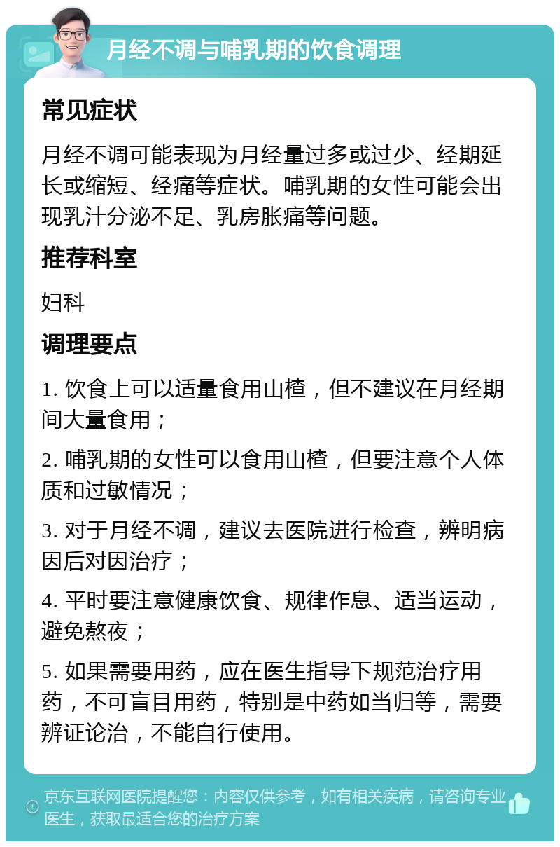 月经不调与哺乳期的饮食调理 常见症状 月经不调可能表现为月经量过多或过少、经期延长或缩短、经痛等症状。哺乳期的女性可能会出现乳汁分泌不足、乳房胀痛等问题。 推荐科室 妇科 调理要点 1. 饮食上可以适量食用山楂，但不建议在月经期间大量食用； 2. 哺乳期的女性可以食用山楂，但要注意个人体质和过敏情况； 3. 对于月经不调，建议去医院进行检查，辨明病因后对因治疗； 4. 平时要注意健康饮食、规律作息、适当运动，避免熬夜； 5. 如果需要用药，应在医生指导下规范治疗用药，不可盲目用药，特别是中药如当归等，需要辨证论治，不能自行使用。