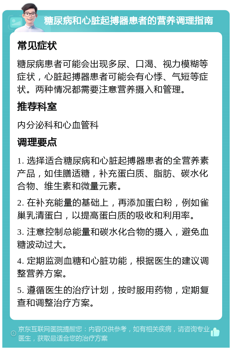 糖尿病和心脏起搏器患者的营养调理指南 常见症状 糖尿病患者可能会出现多尿、口渴、视力模糊等症状，心脏起搏器患者可能会有心悸、气短等症状。两种情况都需要注意营养摄入和管理。 推荐科室 内分泌科和心血管科 调理要点 1. 选择适合糖尿病和心脏起搏器患者的全营养素产品，如佳膳适糖，补充蛋白质、脂肪、碳水化合物、维生素和微量元素。 2. 在补充能量的基础上，再添加蛋白粉，例如雀巢乳清蛋白，以提高蛋白质的吸收和利用率。 3. 注意控制总能量和碳水化合物的摄入，避免血糖波动过大。 4. 定期监测血糖和心脏功能，根据医生的建议调整营养方案。 5. 遵循医生的治疗计划，按时服用药物，定期复查和调整治疗方案。