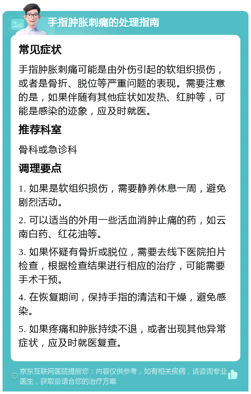 手指肿胀刺痛的处理指南 常见症状 手指肿胀刺痛可能是由外伤引起的软组织损伤，或者是骨折、脱位等严重问题的表现。需要注意的是，如果伴随有其他症状如发热、红肿等，可能是感染的迹象，应及时就医。 推荐科室 骨科或急诊科 调理要点 1. 如果是软组织损伤，需要静养休息一周，避免剧烈活动。 2. 可以适当的外用一些活血消肿止痛的药，如云南白药、红花油等。 3. 如果怀疑有骨折或脱位，需要去线下医院拍片检查，根据检查结果进行相应的治疗，可能需要手术干预。 4. 在恢复期间，保持手指的清洁和干燥，避免感染。 5. 如果疼痛和肿胀持续不退，或者出现其他异常症状，应及时就医复查。