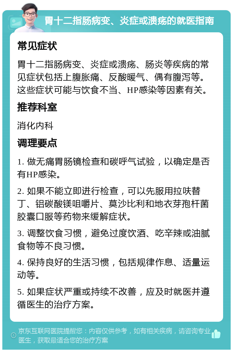 胃十二指肠病变、炎症或溃疡的就医指南 常见症状 胃十二指肠病变、炎症或溃疡、肠炎等疾病的常见症状包括上腹胀痛、反酸暖气、偶有腹泻等。这些症状可能与饮食不当、HP感染等因素有关。 推荐科室 消化内科 调理要点 1. 做无痛胃肠镜检查和碳呼气试验，以确定是否有HP感染。 2. 如果不能立即进行检查，可以先服用拉呋替丁、铝碳酸镁咀嚼片、莫沙比利和地衣芽孢杆菌胶囊口服等药物来缓解症状。 3. 调整饮食习惯，避免过度饮酒、吃辛辣或油腻食物等不良习惯。 4. 保持良好的生活习惯，包括规律作息、适量运动等。 5. 如果症状严重或持续不改善，应及时就医并遵循医生的治疗方案。