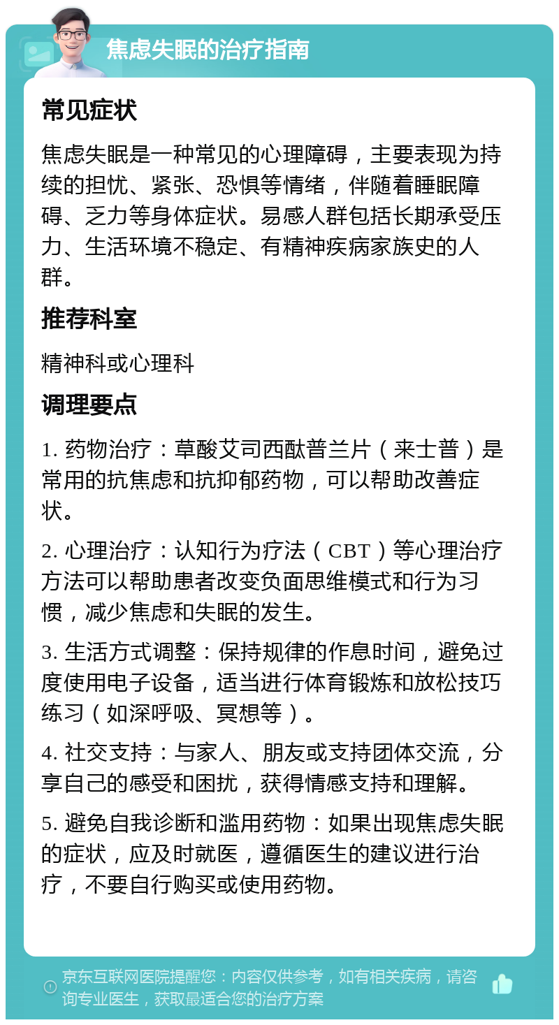 焦虑失眠的治疗指南 常见症状 焦虑失眠是一种常见的心理障碍，主要表现为持续的担忧、紧张、恐惧等情绪，伴随着睡眠障碍、乏力等身体症状。易感人群包括长期承受压力、生活环境不稳定、有精神疾病家族史的人群。 推荐科室 精神科或心理科 调理要点 1. 药物治疗：草酸艾司西酞普兰片（来士普）是常用的抗焦虑和抗抑郁药物，可以帮助改善症状。 2. 心理治疗：认知行为疗法（CBT）等心理治疗方法可以帮助患者改变负面思维模式和行为习惯，减少焦虑和失眠的发生。 3. 生活方式调整：保持规律的作息时间，避免过度使用电子设备，适当进行体育锻炼和放松技巧练习（如深呼吸、冥想等）。 4. 社交支持：与家人、朋友或支持团体交流，分享自己的感受和困扰，获得情感支持和理解。 5. 避免自我诊断和滥用药物：如果出现焦虑失眠的症状，应及时就医，遵循医生的建议进行治疗，不要自行购买或使用药物。