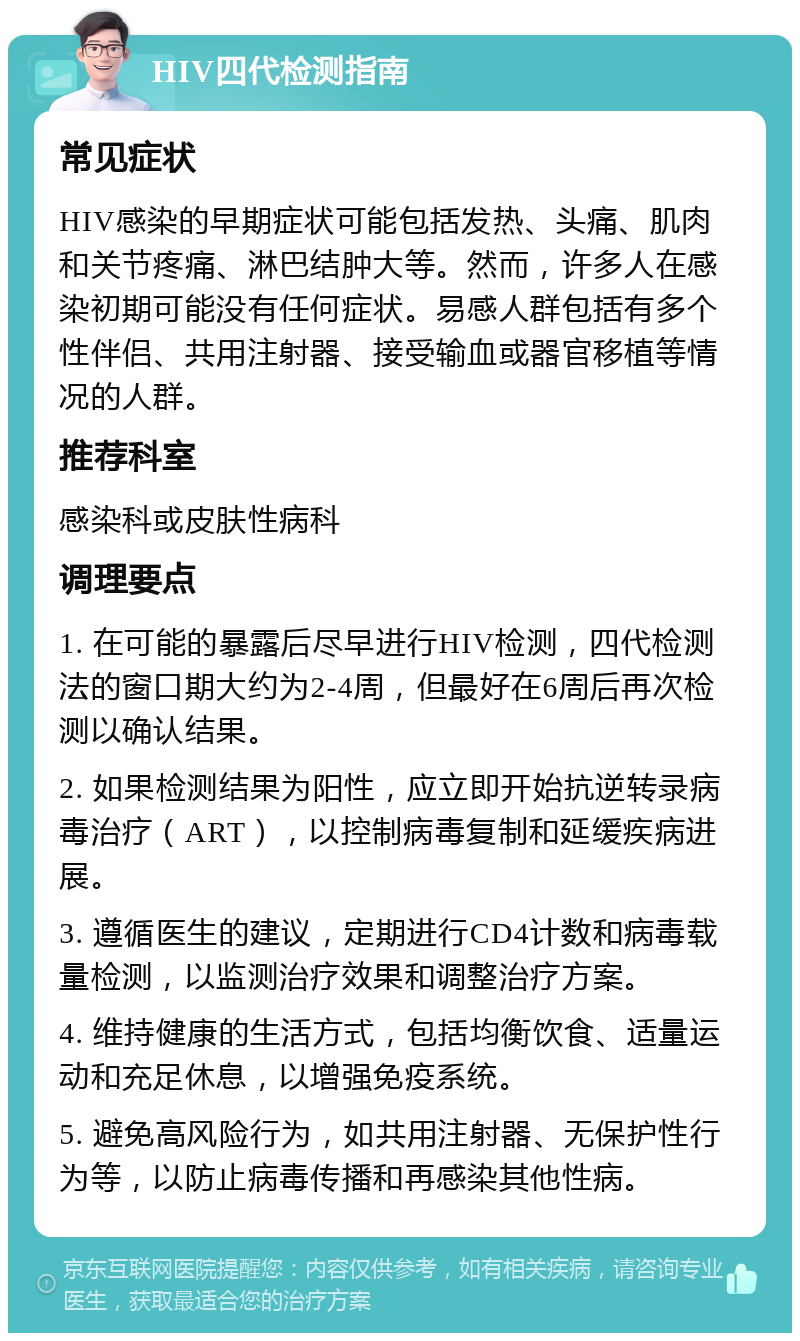 HIV四代检测指南 常见症状 HIV感染的早期症状可能包括发热、头痛、肌肉和关节疼痛、淋巴结肿大等。然而，许多人在感染初期可能没有任何症状。易感人群包括有多个性伴侣、共用注射器、接受输血或器官移植等情况的人群。 推荐科室 感染科或皮肤性病科 调理要点 1. 在可能的暴露后尽早进行HIV检测，四代检测法的窗口期大约为2-4周，但最好在6周后再次检测以确认结果。 2. 如果检测结果为阳性，应立即开始抗逆转录病毒治疗（ART），以控制病毒复制和延缓疾病进展。 3. 遵循医生的建议，定期进行CD4计数和病毒载量检测，以监测治疗效果和调整治疗方案。 4. 维持健康的生活方式，包括均衡饮食、适量运动和充足休息，以增强免疫系统。 5. 避免高风险行为，如共用注射器、无保护性行为等，以防止病毒传播和再感染其他性病。