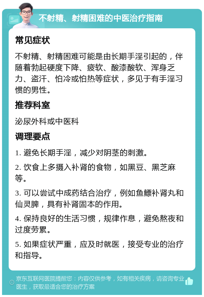 不射精、射精困难的中医治疗指南 常见症状 不射精、射精困难可能是由长期手淫引起的，伴随着勃起硬度下降、疲软、酸漆酸软、浑身乏力、盗汗、怕冷或怕热等症状，多见于有手淫习惯的男性。 推荐科室 泌尿外科或中医科 调理要点 1. 避免长期手淫，减少对阴茎的刺激。 2. 饮食上多摄入补肾的食物，如黑豆、黑芝麻等。 3. 可以尝试中成药结合治疗，例如鱼鳔补肾丸和仙灵脾，具有补肾固本的作用。 4. 保持良好的生活习惯，规律作息，避免熬夜和过度劳累。 5. 如果症状严重，应及时就医，接受专业的治疗和指导。