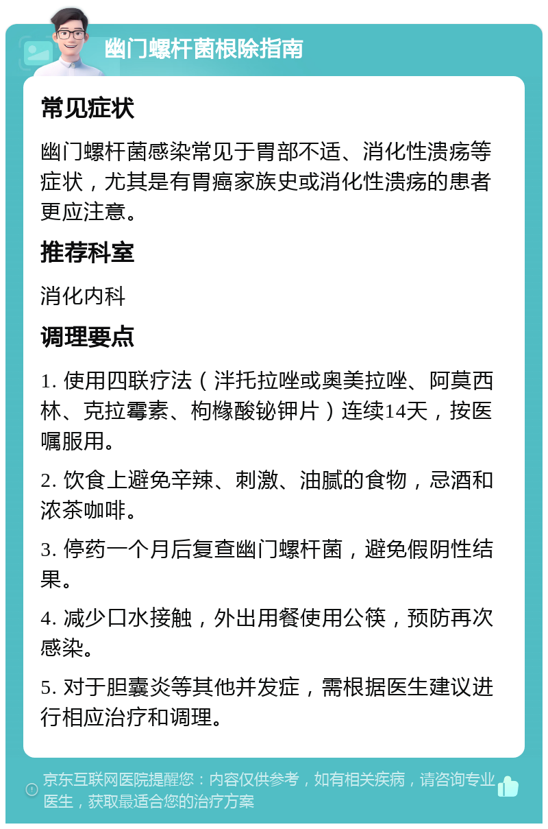 幽门螺杆菌根除指南 常见症状 幽门螺杆菌感染常见于胃部不适、消化性溃疡等症状，尤其是有胃癌家族史或消化性溃疡的患者更应注意。 推荐科室 消化内科 调理要点 1. 使用四联疗法（泮托拉唑或奥美拉唑、阿莫西林、克拉霉素、枸橼酸铋钾片）连续14天，按医嘱服用。 2. 饮食上避免辛辣、刺激、油腻的食物，忌酒和浓茶咖啡。 3. 停药一个月后复查幽门螺杆菌，避免假阴性结果。 4. 减少口水接触，外出用餐使用公筷，预防再次感染。 5. 对于胆囊炎等其他并发症，需根据医生建议进行相应治疗和调理。