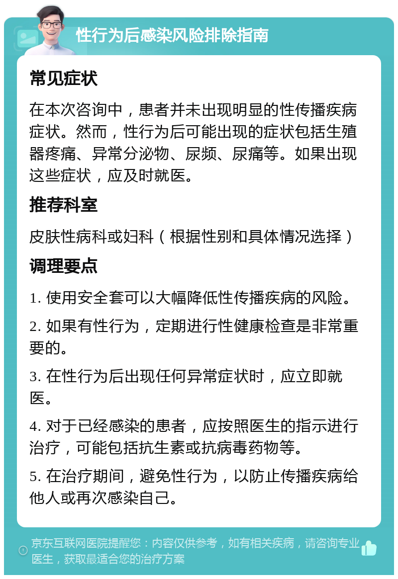 性行为后感染风险排除指南 常见症状 在本次咨询中，患者并未出现明显的性传播疾病症状。然而，性行为后可能出现的症状包括生殖器疼痛、异常分泌物、尿频、尿痛等。如果出现这些症状，应及时就医。 推荐科室 皮肤性病科或妇科（根据性别和具体情况选择） 调理要点 1. 使用安全套可以大幅降低性传播疾病的风险。 2. 如果有性行为，定期进行性健康检查是非常重要的。 3. 在性行为后出现任何异常症状时，应立即就医。 4. 对于已经感染的患者，应按照医生的指示进行治疗，可能包括抗生素或抗病毒药物等。 5. 在治疗期间，避免性行为，以防止传播疾病给他人或再次感染自己。