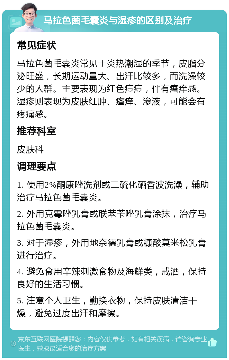 马拉色菌毛囊炎与湿疹的区别及治疗 常见症状 马拉色菌毛囊炎常见于炎热潮湿的季节，皮脂分泌旺盛，长期运动量大、出汗比较多，而洗澡较少的人群。主要表现为红色痘痘，伴有瘙痒感。湿疹则表现为皮肤红肿、瘙痒、渗液，可能会有疼痛感。 推荐科室 皮肤科 调理要点 1. 使用2%酮康唑洗剂或二硫化硒香波洗澡，辅助治疗马拉色菌毛囊炎。 2. 外用克霉唑乳膏或联苯苄唑乳膏涂抹，治疗马拉色菌毛囊炎。 3. 对于湿疹，外用地奈德乳膏或糠酸莫米松乳膏进行治疗。 4. 避免食用辛辣刺激食物及海鲜类，戒酒，保持良好的生活习惯。 5. 注意个人卫生，勤换衣物，保持皮肤清洁干燥，避免过度出汗和摩擦。