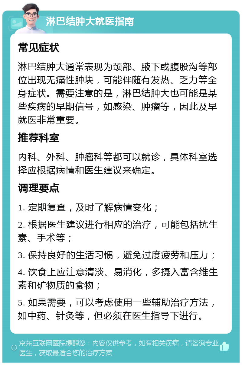 淋巴结肿大就医指南 常见症状 淋巴结肿大通常表现为颈部、腋下或腹股沟等部位出现无痛性肿块，可能伴随有发热、乏力等全身症状。需要注意的是，淋巴结肿大也可能是某些疾病的早期信号，如感染、肿瘤等，因此及早就医非常重要。 推荐科室 内科、外科、肿瘤科等都可以就诊，具体科室选择应根据病情和医生建议来确定。 调理要点 1. 定期复查，及时了解病情变化； 2. 根据医生建议进行相应的治疗，可能包括抗生素、手术等； 3. 保持良好的生活习惯，避免过度疲劳和压力； 4. 饮食上应注意清淡、易消化，多摄入富含维生素和矿物质的食物； 5. 如果需要，可以考虑使用一些辅助治疗方法，如中药、针灸等，但必须在医生指导下进行。