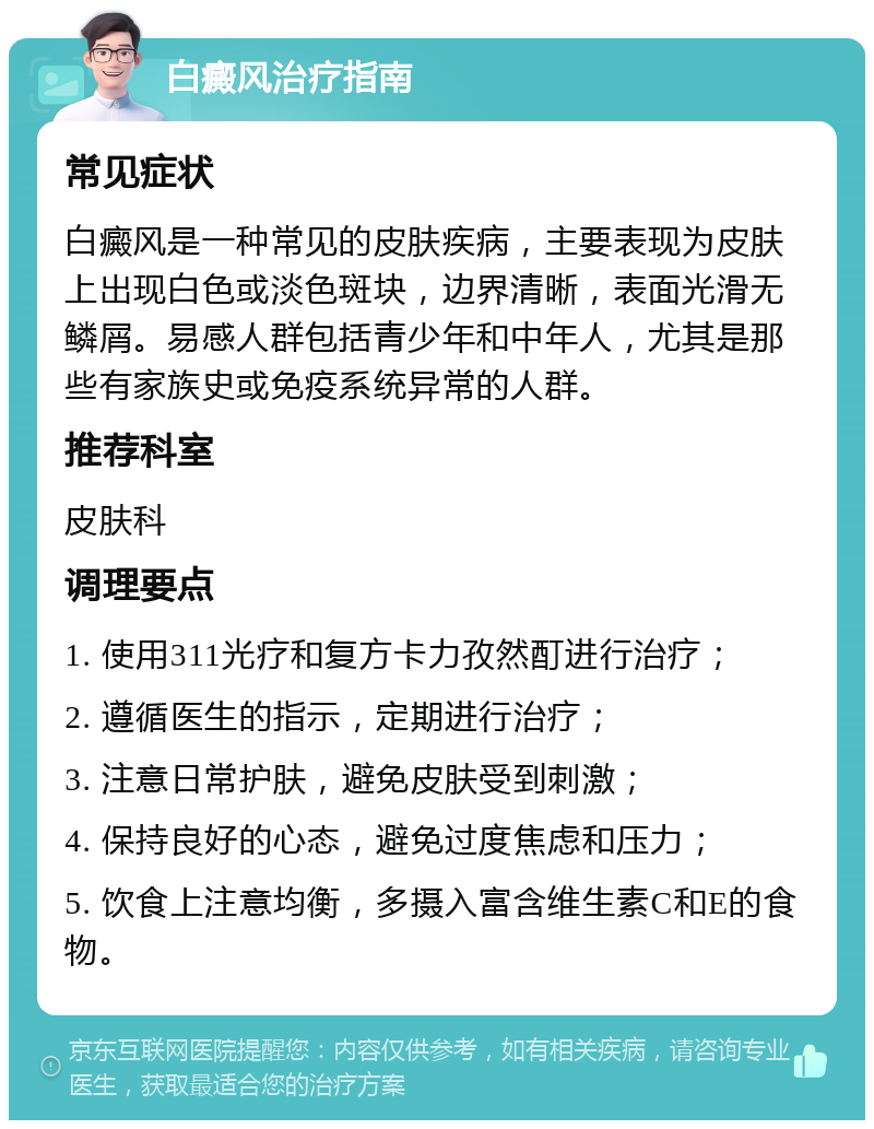 白癜风治疗指南 常见症状 白癜风是一种常见的皮肤疾病，主要表现为皮肤上出现白色或淡色斑块，边界清晰，表面光滑无鳞屑。易感人群包括青少年和中年人，尤其是那些有家族史或免疫系统异常的人群。 推荐科室 皮肤科 调理要点 1. 使用311光疗和复方卡力孜然酊进行治疗； 2. 遵循医生的指示，定期进行治疗； 3. 注意日常护肤，避免皮肤受到刺激； 4. 保持良好的心态，避免过度焦虑和压力； 5. 饮食上注意均衡，多摄入富含维生素C和E的食物。