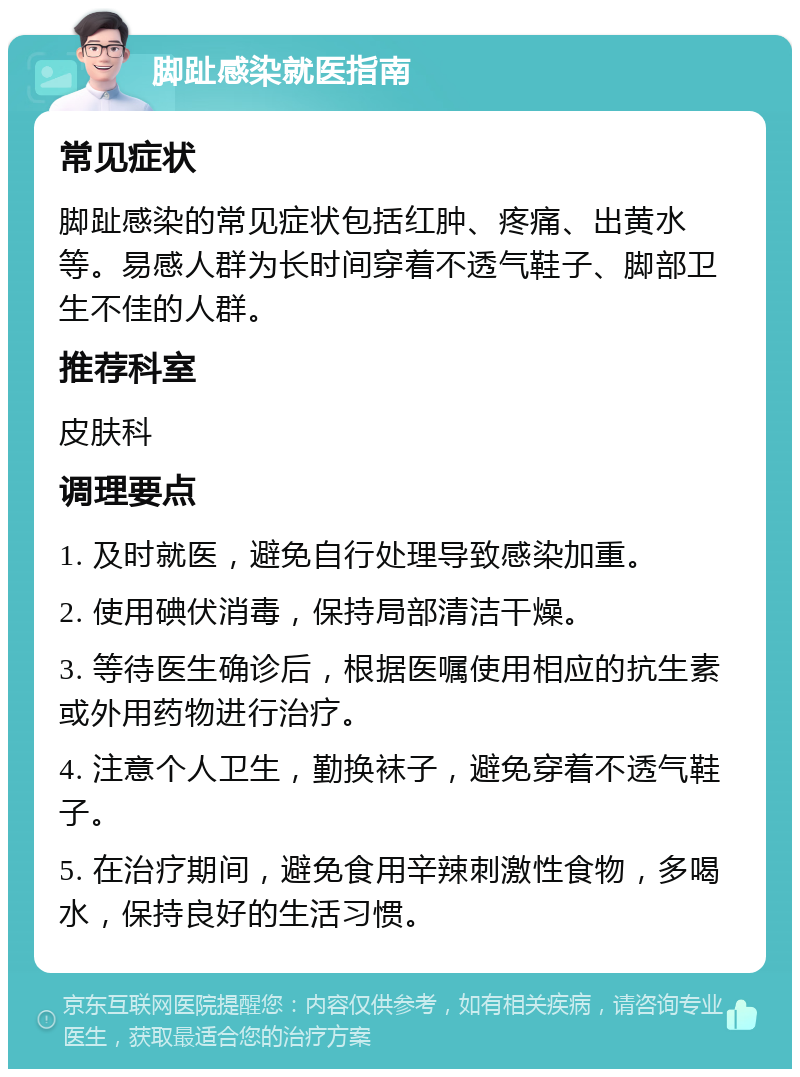 脚趾感染就医指南 常见症状 脚趾感染的常见症状包括红肿、疼痛、出黄水等。易感人群为长时间穿着不透气鞋子、脚部卫生不佳的人群。 推荐科室 皮肤科 调理要点 1. 及时就医，避免自行处理导致感染加重。 2. 使用碘伏消毒，保持局部清洁干燥。 3. 等待医生确诊后，根据医嘱使用相应的抗生素或外用药物进行治疗。 4. 注意个人卫生，勤换袜子，避免穿着不透气鞋子。 5. 在治疗期间，避免食用辛辣刺激性食物，多喝水，保持良好的生活习惯。