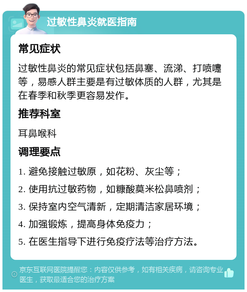 过敏性鼻炎就医指南 常见症状 过敏性鼻炎的常见症状包括鼻塞、流涕、打喷嚏等，易感人群主要是有过敏体质的人群，尤其是在春季和秋季更容易发作。 推荐科室 耳鼻喉科 调理要点 1. 避免接触过敏原，如花粉、灰尘等； 2. 使用抗过敏药物，如糠酸莫米松鼻喷剂； 3. 保持室内空气清新，定期清洁家居环境； 4. 加强锻炼，提高身体免疫力； 5. 在医生指导下进行免疫疗法等治疗方法。