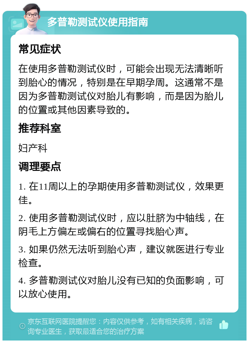 多普勒测试仪使用指南 常见症状 在使用多普勒测试仪时，可能会出现无法清晰听到胎心的情况，特别是在早期孕周。这通常不是因为多普勒测试仪对胎儿有影响，而是因为胎儿的位置或其他因素导致的。 推荐科室 妇产科 调理要点 1. 在11周以上的孕期使用多普勒测试仪，效果更佳。 2. 使用多普勒测试仪时，应以肚脐为中轴线，在阴毛上方偏左或偏右的位置寻找胎心声。 3. 如果仍然无法听到胎心声，建议就医进行专业检查。 4. 多普勒测试仪对胎儿没有已知的负面影响，可以放心使用。