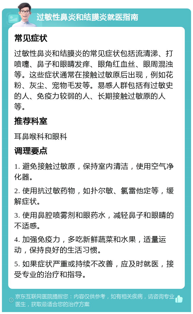 过敏性鼻炎和结膜炎就医指南 常见症状 过敏性鼻炎和结膜炎的常见症状包括流清涕、打喷嚏、鼻子和眼睛发痒、眼角红血丝、眼周混浊等。这些症状通常在接触过敏原后出现，例如花粉、灰尘、宠物毛发等。易感人群包括有过敏史的人、免疫力较弱的人、长期接触过敏原的人等。 推荐科室 耳鼻喉科和眼科 调理要点 1. 避免接触过敏原，保持室内清洁，使用空气净化器。 2. 使用抗过敏药物，如扑尔敏、氯雷他定等，缓解症状。 3. 使用鼻腔喷雾剂和眼药水，减轻鼻子和眼睛的不适感。 4. 加强免疫力，多吃新鲜蔬菜和水果，适量运动，保持良好的生活习惯。 5. 如果症状严重或持续不改善，应及时就医，接受专业的治疗和指导。