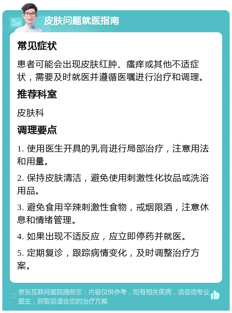 皮肤问题就医指南 常见症状 患者可能会出现皮肤红肿、瘙痒或其他不适症状，需要及时就医并遵循医嘱进行治疗和调理。 推荐科室 皮肤科 调理要点 1. 使用医生开具的乳膏进行局部治疗，注意用法和用量。 2. 保持皮肤清洁，避免使用刺激性化妆品或洗浴用品。 3. 避免食用辛辣刺激性食物，戒烟限酒，注意休息和情绪管理。 4. 如果出现不适反应，应立即停药并就医。 5. 定期复诊，跟踪病情变化，及时调整治疗方案。