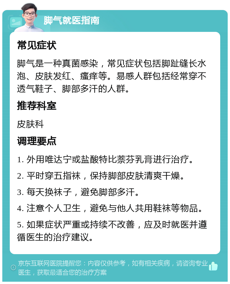 脚气就医指南 常见症状 脚气是一种真菌感染，常见症状包括脚趾缝长水泡、皮肤发红、瘙痒等。易感人群包括经常穿不透气鞋子、脚部多汗的人群。 推荐科室 皮肤科 调理要点 1. 外用唯达宁或盐酸特比萘芬乳膏进行治疗。 2. 平时穿五指袜，保持脚部皮肤清爽干燥。 3. 每天换袜子，避免脚部多汗。 4. 注意个人卫生，避免与他人共用鞋袜等物品。 5. 如果症状严重或持续不改善，应及时就医并遵循医生的治疗建议。