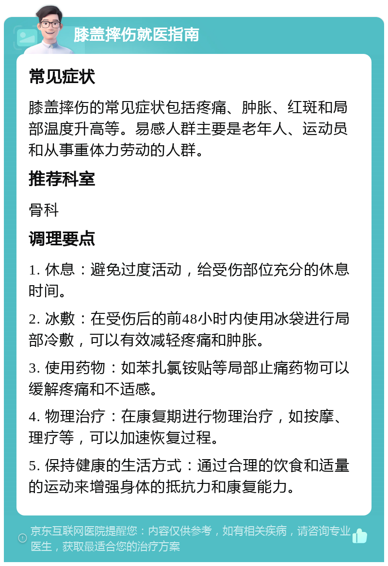 膝盖摔伤就医指南 常见症状 膝盖摔伤的常见症状包括疼痛、肿胀、红斑和局部温度升高等。易感人群主要是老年人、运动员和从事重体力劳动的人群。 推荐科室 骨科 调理要点 1. 休息：避免过度活动，给受伤部位充分的休息时间。 2. 冰敷：在受伤后的前48小时内使用冰袋进行局部冷敷，可以有效减轻疼痛和肿胀。 3. 使用药物：如苯扎氯铵贴等局部止痛药物可以缓解疼痛和不适感。 4. 物理治疗：在康复期进行物理治疗，如按摩、理疗等，可以加速恢复过程。 5. 保持健康的生活方式：通过合理的饮食和适量的运动来增强身体的抵抗力和康复能力。