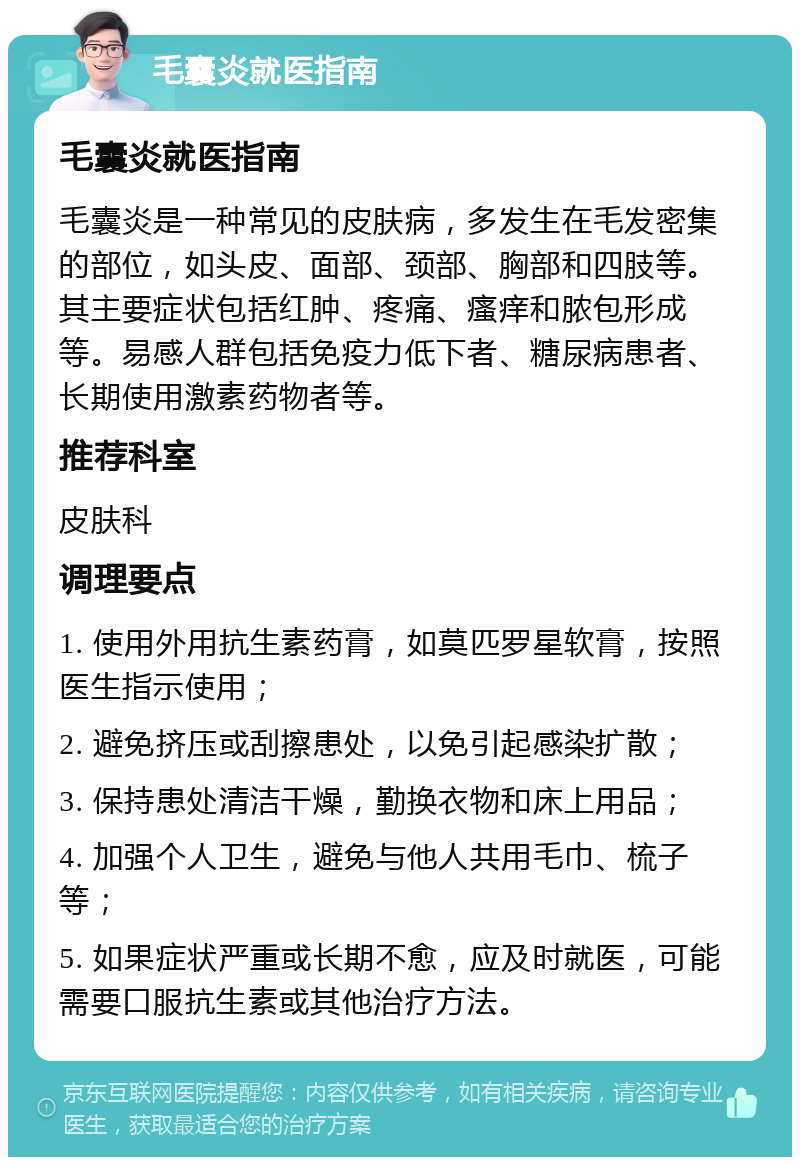 毛囊炎就医指南 毛囊炎就医指南 毛囊炎是一种常见的皮肤病，多发生在毛发密集的部位，如头皮、面部、颈部、胸部和四肢等。其主要症状包括红肿、疼痛、瘙痒和脓包形成等。易感人群包括免疫力低下者、糖尿病患者、长期使用激素药物者等。 推荐科室 皮肤科 调理要点 1. 使用外用抗生素药膏，如莫匹罗星软膏，按照医生指示使用； 2. 避免挤压或刮擦患处，以免引起感染扩散； 3. 保持患处清洁干燥，勤换衣物和床上用品； 4. 加强个人卫生，避免与他人共用毛巾、梳子等； 5. 如果症状严重或长期不愈，应及时就医，可能需要口服抗生素或其他治疗方法。