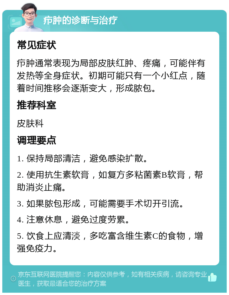 疖肿的诊断与治疗 常见症状 疖肿通常表现为局部皮肤红肿、疼痛，可能伴有发热等全身症状。初期可能只有一个小红点，随着时间推移会逐渐变大，形成脓包。 推荐科室 皮肤科 调理要点 1. 保持局部清洁，避免感染扩散。 2. 使用抗生素软膏，如复方多粘菌素B软膏，帮助消炎止痛。 3. 如果脓包形成，可能需要手术切开引流。 4. 注意休息，避免过度劳累。 5. 饮食上应清淡，多吃富含维生素C的食物，增强免疫力。