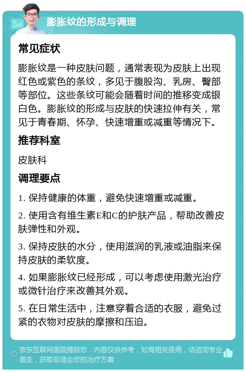 膨胀纹的形成与调理 常见症状 膨胀纹是一种皮肤问题，通常表现为皮肤上出现红色或紫色的条纹，多见于腹股沟、乳房、臀部等部位。这些条纹可能会随着时间的推移变成银白色。膨胀纹的形成与皮肤的快速拉伸有关，常见于青春期、怀孕、快速增重或减重等情况下。 推荐科室 皮肤科 调理要点 1. 保持健康的体重，避免快速增重或减重。 2. 使用含有维生素E和C的护肤产品，帮助改善皮肤弹性和外观。 3. 保持皮肤的水分，使用滋润的乳液或油脂来保持皮肤的柔软度。 4. 如果膨胀纹已经形成，可以考虑使用激光治疗或微针治疗来改善其外观。 5. 在日常生活中，注意穿着合适的衣服，避免过紧的衣物对皮肤的摩擦和压迫。