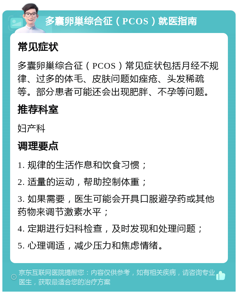 多囊卵巢综合征（PCOS）就医指南 常见症状 多囊卵巢综合征（PCOS）常见症状包括月经不规律、过多的体毛、皮肤问题如痤疮、头发稀疏等。部分患者可能还会出现肥胖、不孕等问题。 推荐科室 妇产科 调理要点 1. 规律的生活作息和饮食习惯； 2. 适量的运动，帮助控制体重； 3. 如果需要，医生可能会开具口服避孕药或其他药物来调节激素水平； 4. 定期进行妇科检查，及时发现和处理问题； 5. 心理调适，减少压力和焦虑情绪。