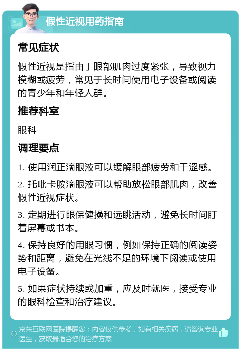 假性近视用药指南 常见症状 假性近视是指由于眼部肌肉过度紧张，导致视力模糊或疲劳，常见于长时间使用电子设备或阅读的青少年和年轻人群。 推荐科室 眼科 调理要点 1. 使用润正滴眼液可以缓解眼部疲劳和干涩感。 2. 托吡卡胺滴眼液可以帮助放松眼部肌肉，改善假性近视症状。 3. 定期进行眼保健操和远眺活动，避免长时间盯着屏幕或书本。 4. 保持良好的用眼习惯，例如保持正确的阅读姿势和距离，避免在光线不足的环境下阅读或使用电子设备。 5. 如果症状持续或加重，应及时就医，接受专业的眼科检查和治疗建议。