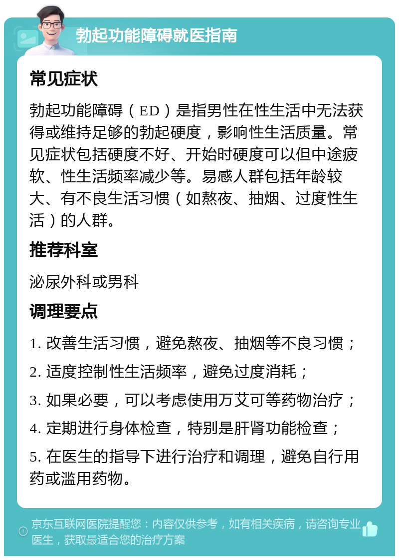 勃起功能障碍就医指南 常见症状 勃起功能障碍（ED）是指男性在性生活中无法获得或维持足够的勃起硬度，影响性生活质量。常见症状包括硬度不好、开始时硬度可以但中途疲软、性生活频率减少等。易感人群包括年龄较大、有不良生活习惯（如熬夜、抽烟、过度性生活）的人群。 推荐科室 泌尿外科或男科 调理要点 1. 改善生活习惯，避免熬夜、抽烟等不良习惯； 2. 适度控制性生活频率，避免过度消耗； 3. 如果必要，可以考虑使用万艾可等药物治疗； 4. 定期进行身体检查，特别是肝肾功能检查； 5. 在医生的指导下进行治疗和调理，避免自行用药或滥用药物。