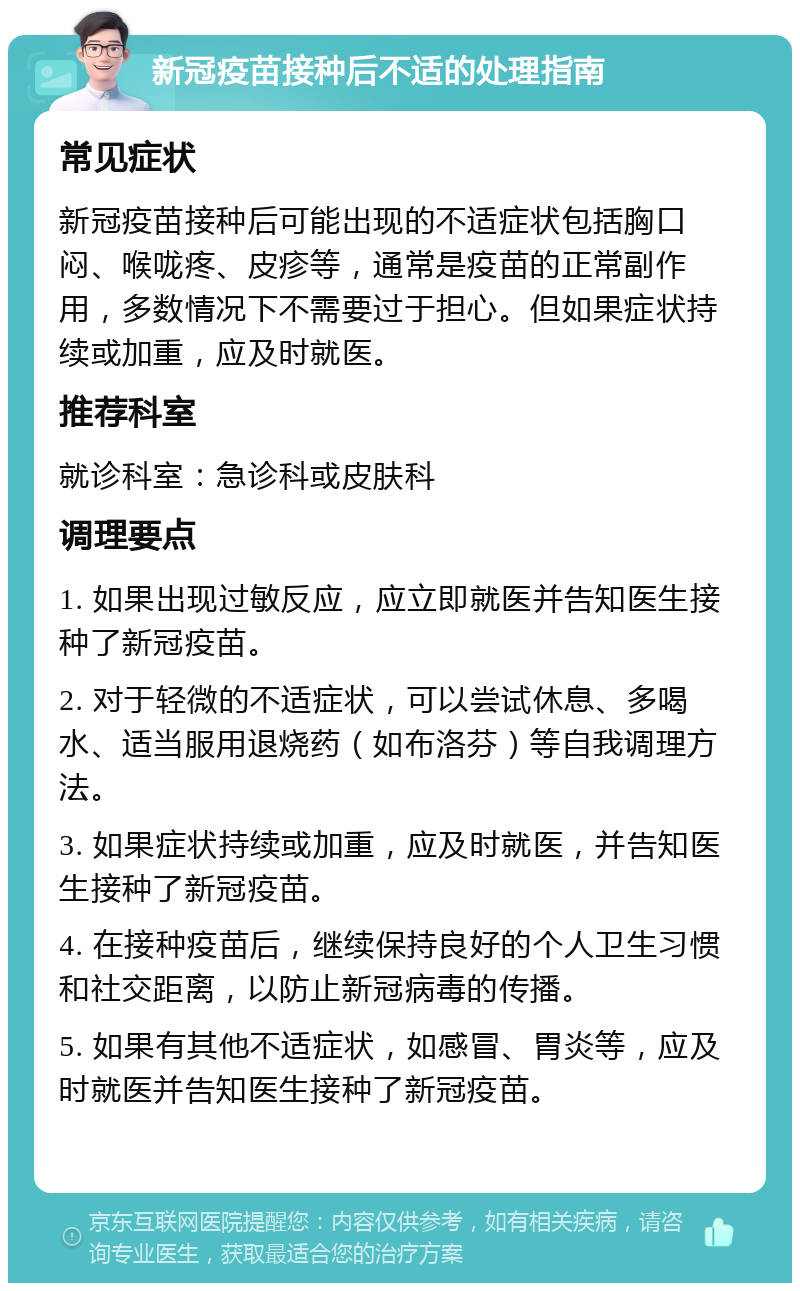 新冠疫苗接种后不适的处理指南 常见症状 新冠疫苗接种后可能出现的不适症状包括胸口闷、喉咙疼、皮疹等，通常是疫苗的正常副作用，多数情况下不需要过于担心。但如果症状持续或加重，应及时就医。 推荐科室 就诊科室：急诊科或皮肤科 调理要点 1. 如果出现过敏反应，应立即就医并告知医生接种了新冠疫苗。 2. 对于轻微的不适症状，可以尝试休息、多喝水、适当服用退烧药（如布洛芬）等自我调理方法。 3. 如果症状持续或加重，应及时就医，并告知医生接种了新冠疫苗。 4. 在接种疫苗后，继续保持良好的个人卫生习惯和社交距离，以防止新冠病毒的传播。 5. 如果有其他不适症状，如感冒、胃炎等，应及时就医并告知医生接种了新冠疫苗。