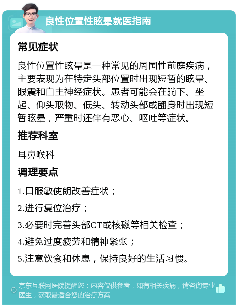 良性位置性眩晕就医指南 常见症状 良性位置性眩晕是一种常见的周围性前庭疾病，主要表现为在特定头部位置时出现短暂的眩晕、眼震和自主神经症状。患者可能会在躺下、坐起、仰头取物、低头、转动头部或翻身时出现短暂眩晕，严重时还伴有恶心、呕吐等症状。 推荐科室 耳鼻喉科 调理要点 1.口服敏使朗改善症状； 2.进行复位治疗； 3.必要时完善头部CT或核磁等相关检查； 4.避免过度疲劳和精神紧张； 5.注意饮食和休息，保持良好的生活习惯。