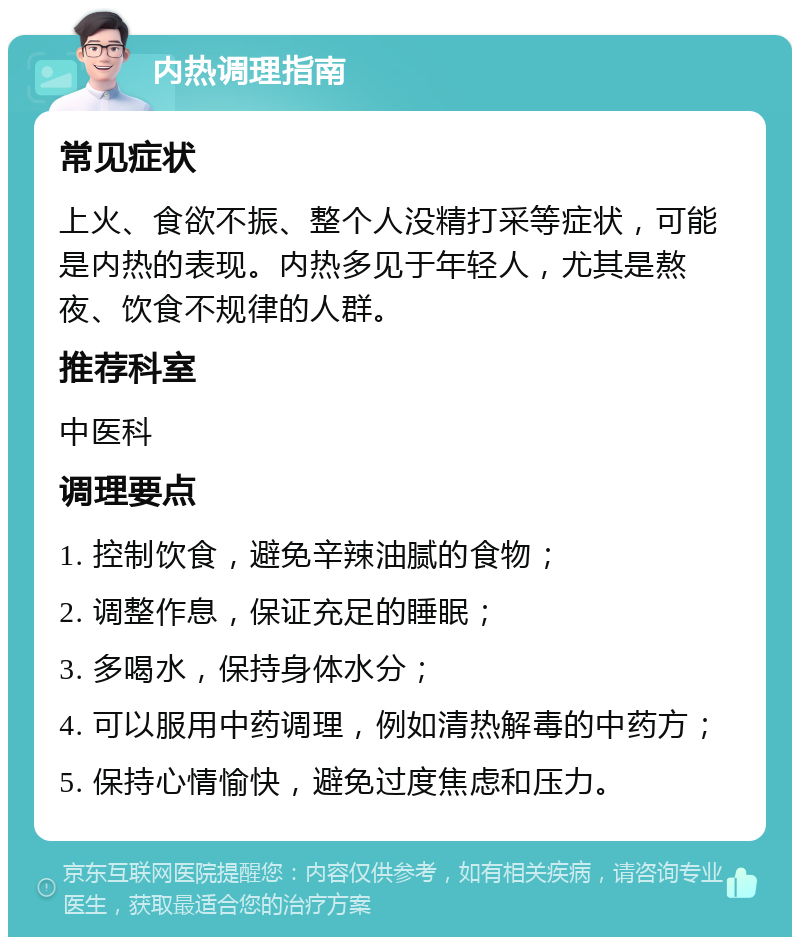 内热调理指南 常见症状 上火、食欲不振、整个人没精打采等症状，可能是内热的表现。内热多见于年轻人，尤其是熬夜、饮食不规律的人群。 推荐科室 中医科 调理要点 1. 控制饮食，避免辛辣油腻的食物； 2. 调整作息，保证充足的睡眠； 3. 多喝水，保持身体水分； 4. 可以服用中药调理，例如清热解毒的中药方； 5. 保持心情愉快，避免过度焦虑和压力。