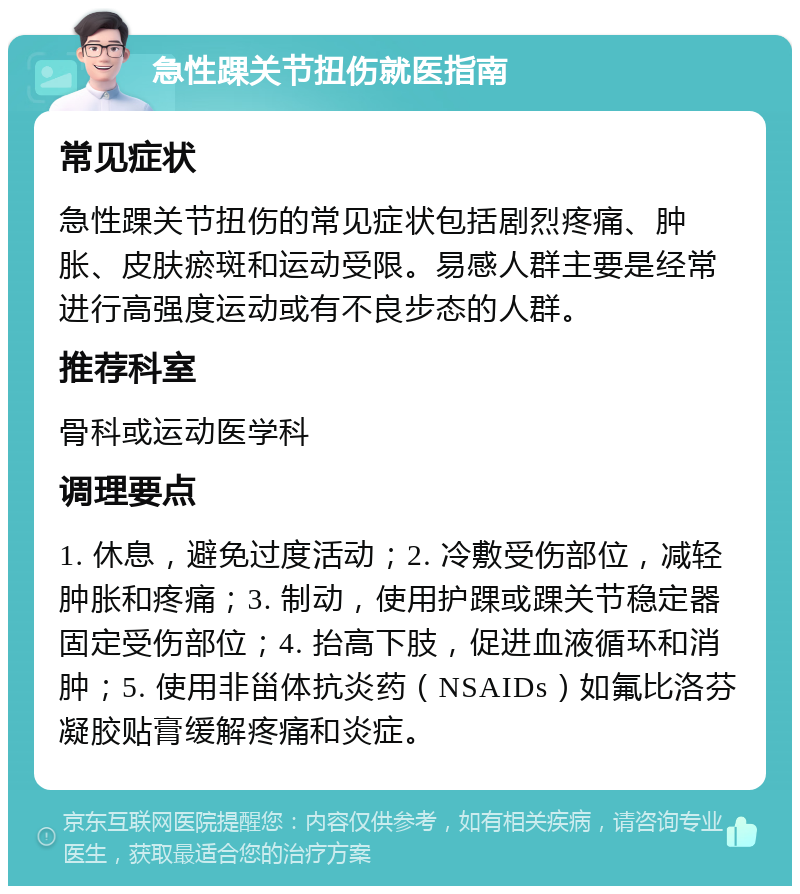 急性踝关节扭伤就医指南 常见症状 急性踝关节扭伤的常见症状包括剧烈疼痛、肿胀、皮肤瘀斑和运动受限。易感人群主要是经常进行高强度运动或有不良步态的人群。 推荐科室 骨科或运动医学科 调理要点 1. 休息，避免过度活动；2. 冷敷受伤部位，减轻肿胀和疼痛；3. 制动，使用护踝或踝关节稳定器固定受伤部位；4. 抬高下肢，促进血液循环和消肿；5. 使用非甾体抗炎药（NSAIDs）如氟比洛芬凝胶贴膏缓解疼痛和炎症。