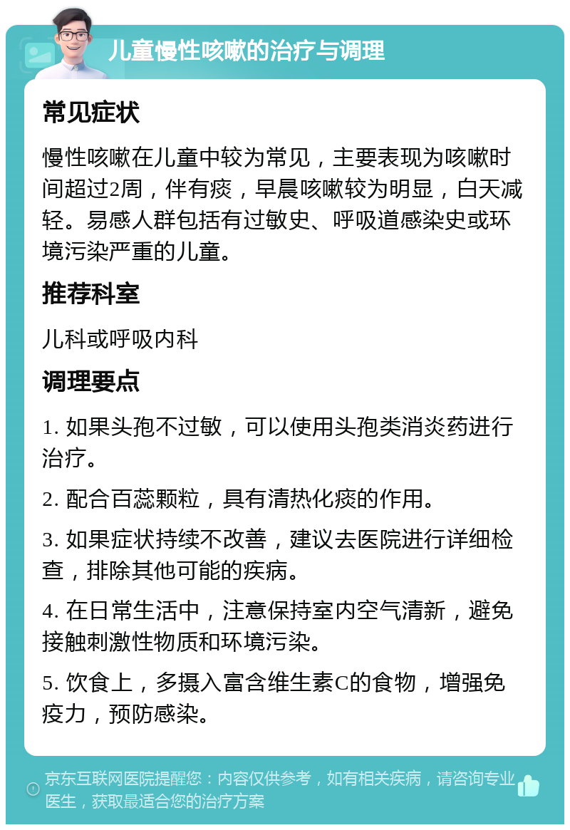 儿童慢性咳嗽的治疗与调理 常见症状 慢性咳嗽在儿童中较为常见，主要表现为咳嗽时间超过2周，伴有痰，早晨咳嗽较为明显，白天减轻。易感人群包括有过敏史、呼吸道感染史或环境污染严重的儿童。 推荐科室 儿科或呼吸内科 调理要点 1. 如果头孢不过敏，可以使用头孢类消炎药进行治疗。 2. 配合百蕊颗粒，具有清热化痰的作用。 3. 如果症状持续不改善，建议去医院进行详细检查，排除其他可能的疾病。 4. 在日常生活中，注意保持室内空气清新，避免接触刺激性物质和环境污染。 5. 饮食上，多摄入富含维生素C的食物，增强免疫力，预防感染。