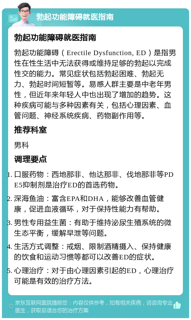 勃起功能障碍就医指南 勃起功能障碍就医指南 勃起功能障碍（Erectile Dysfunction, ED）是指男性在性生活中无法获得或维持足够的勃起以完成性交的能力。常见症状包括勃起困难、勃起无力、勃起时间短暂等。易感人群主要是中老年男性，但近年来年轻人中也出现了增加的趋势。这种疾病可能与多种因素有关，包括心理因素、血管问题、神经系统疾病、药物副作用等。 推荐科室 男科 调理要点 口服药物：西地那非、他达那非、伐地那非等PDE5抑制剂是治疗ED的首选药物。 深海鱼油：富含EPA和DHA，能够改善血管健康，促进血液循环，对于保持性能力有帮助。 男性专用益生菌：有助于维持泌尿生殖系统的微生态平衡，缓解早泄等问题。 生活方式调整：戒烟、限制酒精摄入、保持健康的饮食和运动习惯等都可以改善ED的症状。 心理治疗：对于由心理因素引起的ED，心理治疗可能是有效的治疗方法。