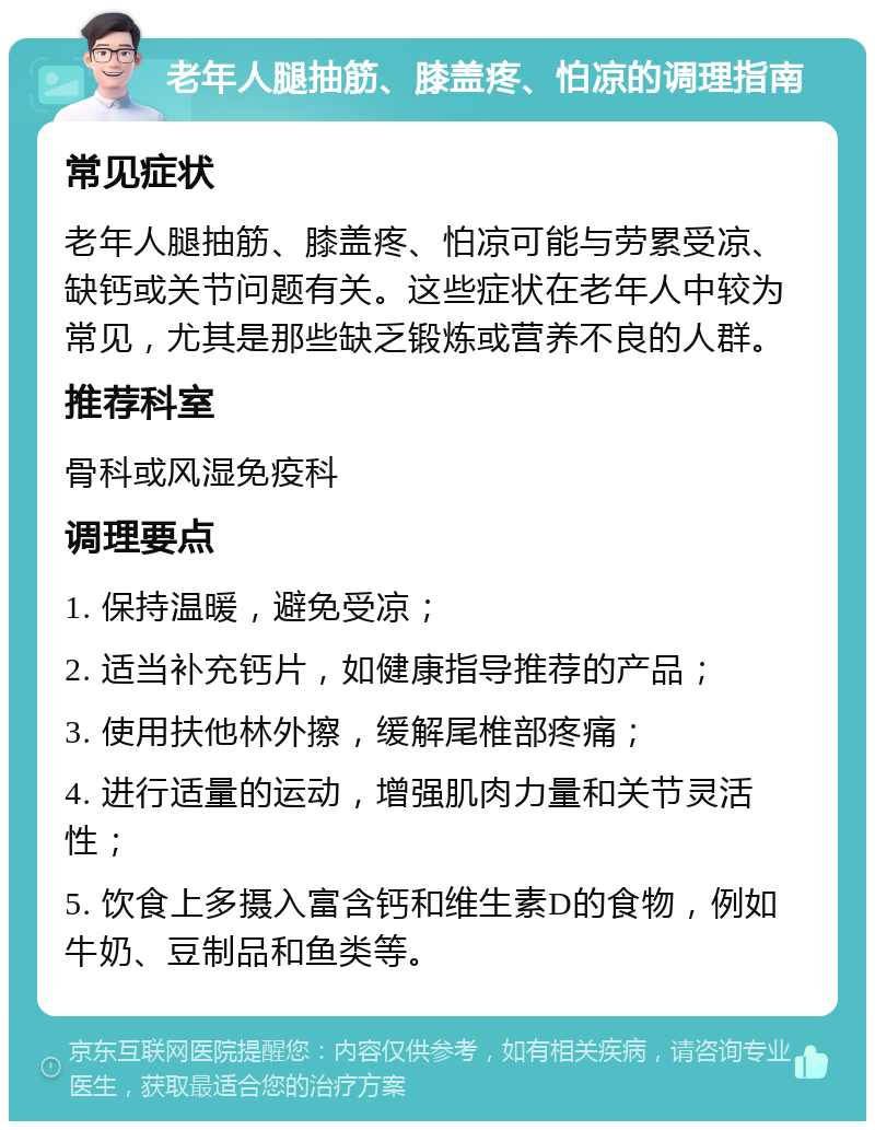 老年人腿抽筋、膝盖疼、怕凉的调理指南 常见症状 老年人腿抽筋、膝盖疼、怕凉可能与劳累受凉、缺钙或关节问题有关。这些症状在老年人中较为常见，尤其是那些缺乏锻炼或营养不良的人群。 推荐科室 骨科或风湿免疫科 调理要点 1. 保持温暖，避免受凉； 2. 适当补充钙片，如健康指导推荐的产品； 3. 使用扶他林外擦，缓解尾椎部疼痛； 4. 进行适量的运动，增强肌肉力量和关节灵活性； 5. 饮食上多摄入富含钙和维生素D的食物，例如牛奶、豆制品和鱼类等。