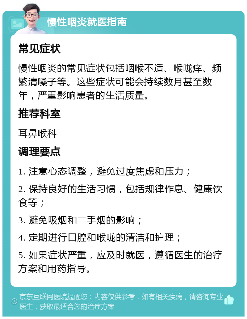 慢性咽炎就医指南 常见症状 慢性咽炎的常见症状包括咽喉不适、喉咙痒、频繁清嗓子等。这些症状可能会持续数月甚至数年，严重影响患者的生活质量。 推荐科室 耳鼻喉科 调理要点 1. 注意心态调整，避免过度焦虑和压力； 2. 保持良好的生活习惯，包括规律作息、健康饮食等； 3. 避免吸烟和二手烟的影响； 4. 定期进行口腔和喉咙的清洁和护理； 5. 如果症状严重，应及时就医，遵循医生的治疗方案和用药指导。