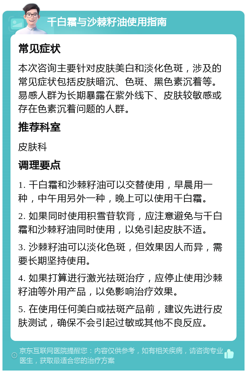 千白霜与沙棘籽油使用指南 常见症状 本次咨询主要针对皮肤美白和淡化色斑，涉及的常见症状包括皮肤暗沉、色斑、黑色素沉着等。易感人群为长期暴露在紫外线下、皮肤较敏感或存在色素沉着问题的人群。 推荐科室 皮肤科 调理要点 1. 千白霜和沙棘籽油可以交替使用，早晨用一种，中午用另外一种，晚上可以使用千白霜。 2. 如果同时使用积雪苷软膏，应注意避免与千白霜和沙棘籽油同时使用，以免引起皮肤不适。 3. 沙棘籽油可以淡化色斑，但效果因人而异，需要长期坚持使用。 4. 如果打算进行激光祛斑治疗，应停止使用沙棘籽油等外用产品，以免影响治疗效果。 5. 在使用任何美白或祛斑产品前，建议先进行皮肤测试，确保不会引起过敏或其他不良反应。