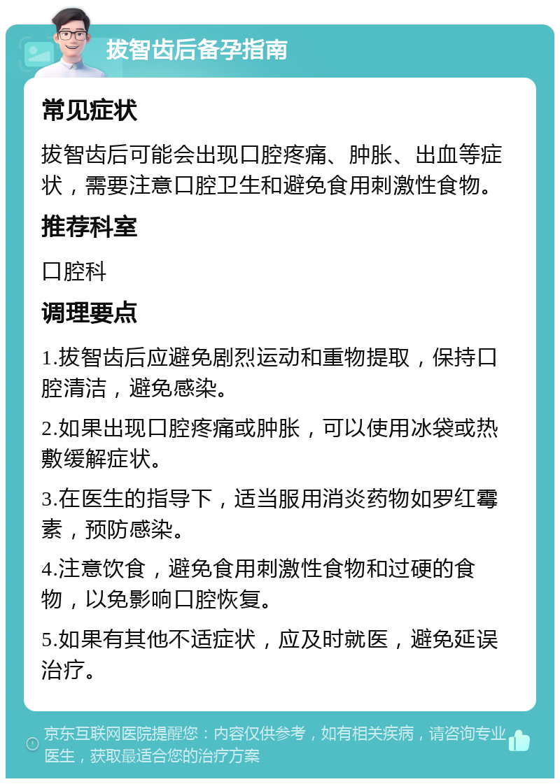 拔智齿后备孕指南 常见症状 拔智齿后可能会出现口腔疼痛、肿胀、出血等症状，需要注意口腔卫生和避免食用刺激性食物。 推荐科室 口腔科 调理要点 1.拔智齿后应避免剧烈运动和重物提取，保持口腔清洁，避免感染。 2.如果出现口腔疼痛或肿胀，可以使用冰袋或热敷缓解症状。 3.在医生的指导下，适当服用消炎药物如罗红霉素，预防感染。 4.注意饮食，避免食用刺激性食物和过硬的食物，以免影响口腔恢复。 5.如果有其他不适症状，应及时就医，避免延误治疗。