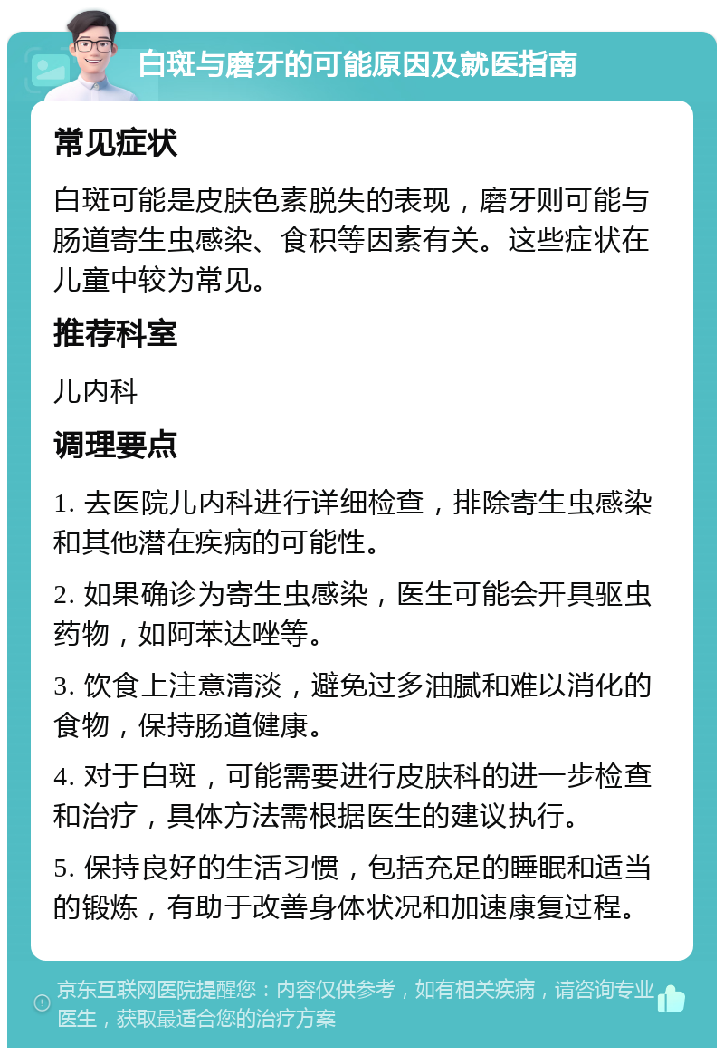 白斑与磨牙的可能原因及就医指南 常见症状 白斑可能是皮肤色素脱失的表现，磨牙则可能与肠道寄生虫感染、食积等因素有关。这些症状在儿童中较为常见。 推荐科室 儿内科 调理要点 1. 去医院儿内科进行详细检查，排除寄生虫感染和其他潜在疾病的可能性。 2. 如果确诊为寄生虫感染，医生可能会开具驱虫药物，如阿苯达唑等。 3. 饮食上注意清淡，避免过多油腻和难以消化的食物，保持肠道健康。 4. 对于白斑，可能需要进行皮肤科的进一步检查和治疗，具体方法需根据医生的建议执行。 5. 保持良好的生活习惯，包括充足的睡眠和适当的锻炼，有助于改善身体状况和加速康复过程。