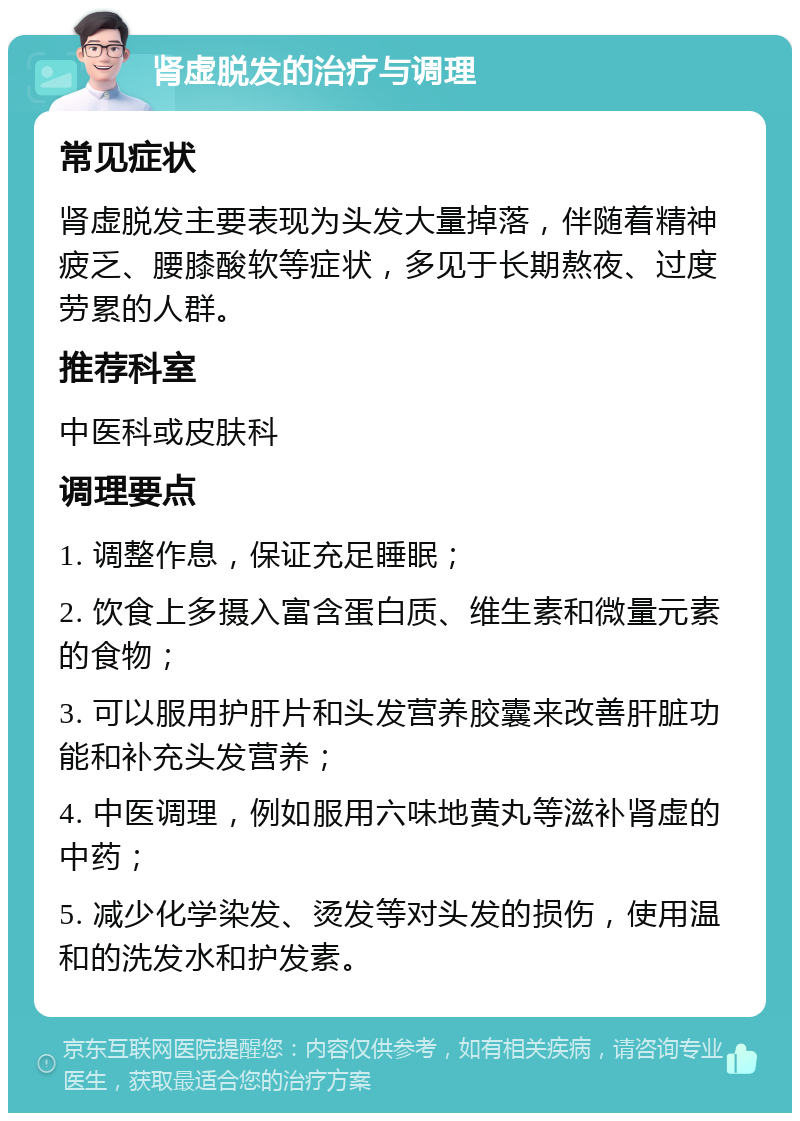 肾虚脱发的治疗与调理 常见症状 肾虚脱发主要表现为头发大量掉落，伴随着精神疲乏、腰膝酸软等症状，多见于长期熬夜、过度劳累的人群。 推荐科室 中医科或皮肤科 调理要点 1. 调整作息，保证充足睡眠； 2. 饮食上多摄入富含蛋白质、维生素和微量元素的食物； 3. 可以服用护肝片和头发营养胶囊来改善肝脏功能和补充头发营养； 4. 中医调理，例如服用六味地黄丸等滋补肾虚的中药； 5. 减少化学染发、烫发等对头发的损伤，使用温和的洗发水和护发素。