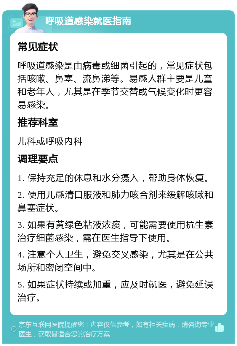 呼吸道感染就医指南 常见症状 呼吸道感染是由病毒或细菌引起的，常见症状包括咳嗽、鼻塞、流鼻涕等。易感人群主要是儿童和老年人，尤其是在季节交替或气候变化时更容易感染。 推荐科室 儿科或呼吸内科 调理要点 1. 保持充足的休息和水分摄入，帮助身体恢复。 2. 使用儿感清口服液和肺力咳合剂来缓解咳嗽和鼻塞症状。 3. 如果有黄绿色粘液浓痰，可能需要使用抗生素治疗细菌感染，需在医生指导下使用。 4. 注意个人卫生，避免交叉感染，尤其是在公共场所和密闭空间中。 5. 如果症状持续或加重，应及时就医，避免延误治疗。