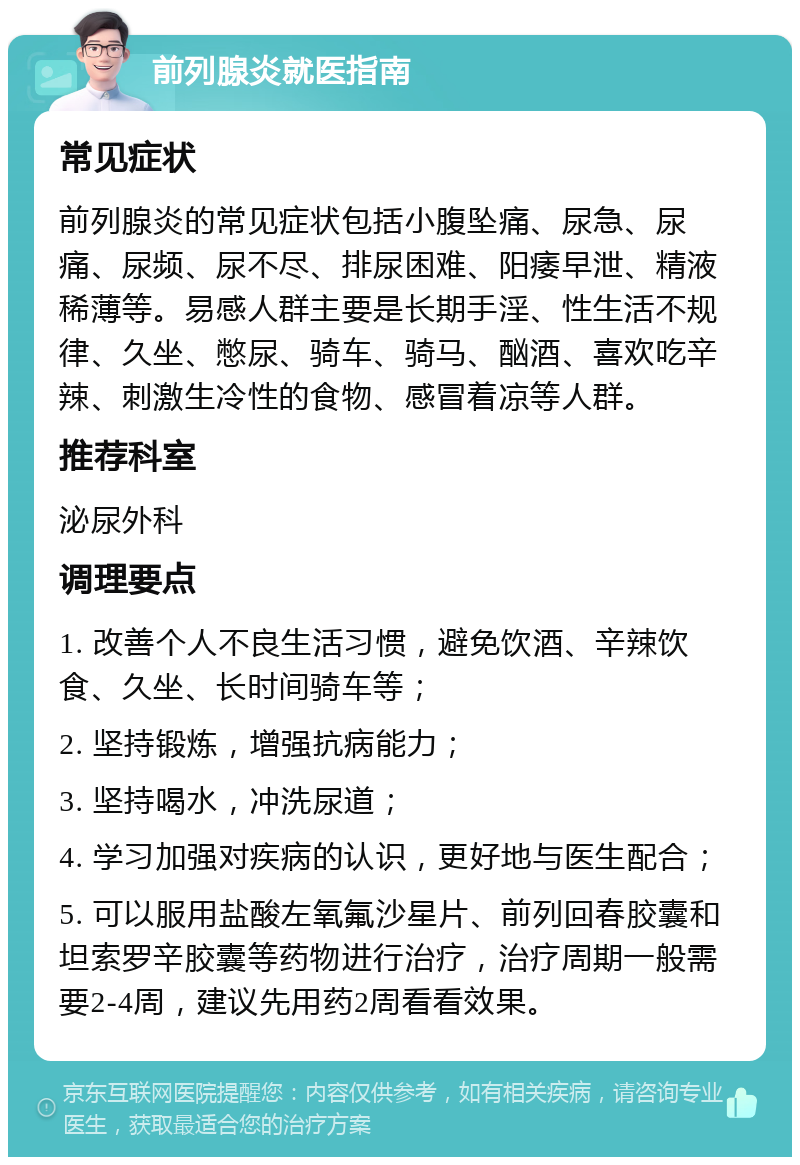 前列腺炎就医指南 常见症状 前列腺炎的常见症状包括小腹坠痛、尿急、尿痛、尿频、尿不尽、排尿困难、阳痿早泄、精液稀薄等。易感人群主要是长期手淫、性生活不规律、久坐、憋尿、骑车、骑马、酗酒、喜欢吃辛辣、刺激生冷性的食物、感冒着凉等人群。 推荐科室 泌尿外科 调理要点 1. 改善个人不良生活习惯，避免饮酒、辛辣饮食、久坐、长时间骑车等； 2. 坚持锻炼，增强抗病能力； 3. 坚持喝水，冲洗尿道； 4. 学习加强对疾病的认识，更好地与医生配合； 5. 可以服用盐酸左氧氟沙星片、前列回春胶囊和坦索罗辛胶囊等药物进行治疗，治疗周期一般需要2-4周，建议先用药2周看看效果。