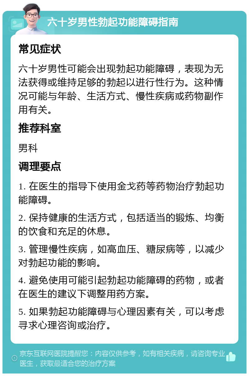 六十岁男性勃起功能障碍指南 常见症状 六十岁男性可能会出现勃起功能障碍，表现为无法获得或维持足够的勃起以进行性行为。这种情况可能与年龄、生活方式、慢性疾病或药物副作用有关。 推荐科室 男科 调理要点 1. 在医生的指导下使用金戈药等药物治疗勃起功能障碍。 2. 保持健康的生活方式，包括适当的锻炼、均衡的饮食和充足的休息。 3. 管理慢性疾病，如高血压、糖尿病等，以减少对勃起功能的影响。 4. 避免使用可能引起勃起功能障碍的药物，或者在医生的建议下调整用药方案。 5. 如果勃起功能障碍与心理因素有关，可以考虑寻求心理咨询或治疗。