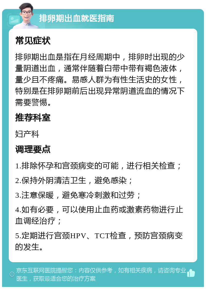 排卵期出血就医指南 常见症状 排卵期出血是指在月经周期中，排卵时出现的少量阴道出血，通常伴随着白带中带有褐色液体，量少且不疼痛。易感人群为有性生活史的女性，特别是在排卵期前后出现异常阴道流血的情况下需要警惕。 推荐科室 妇产科 调理要点 1.排除怀孕和宫颈病变的可能，进行相关检查； 2.保持外阴清洁卫生，避免感染； 3.注意保暖，避免寒冷刺激和过劳； 4.如有必要，可以使用止血药或激素药物进行止血调经治疗； 5.定期进行宫颈HPV、TCT检查，预防宫颈病变的发生。