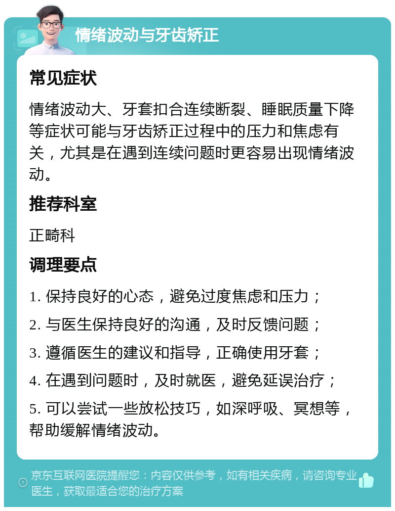 情绪波动与牙齿矫正 常见症状 情绪波动大、牙套扣合连续断裂、睡眠质量下降等症状可能与牙齿矫正过程中的压力和焦虑有关，尤其是在遇到连续问题时更容易出现情绪波动。 推荐科室 正畸科 调理要点 1. 保持良好的心态，避免过度焦虑和压力； 2. 与医生保持良好的沟通，及时反馈问题； 3. 遵循医生的建议和指导，正确使用牙套； 4. 在遇到问题时，及时就医，避免延误治疗； 5. 可以尝试一些放松技巧，如深呼吸、冥想等，帮助缓解情绪波动。