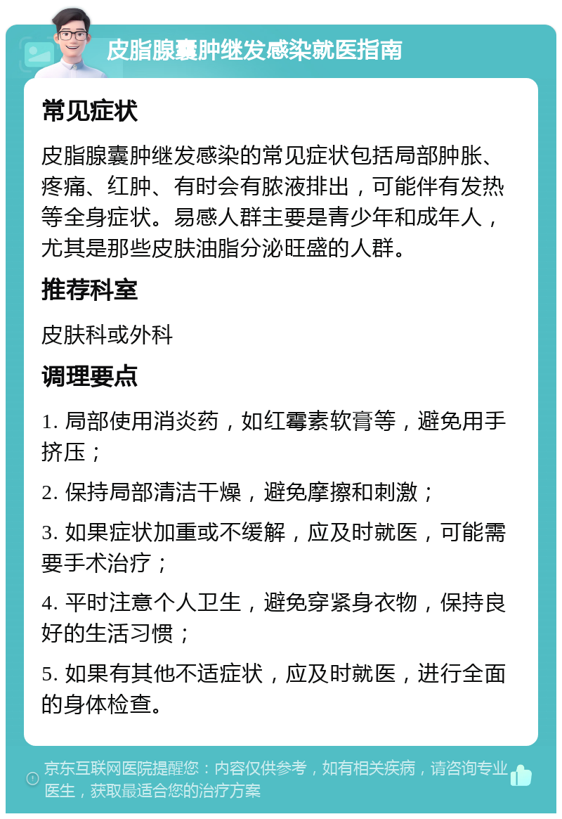 皮脂腺囊肿继发感染就医指南 常见症状 皮脂腺囊肿继发感染的常见症状包括局部肿胀、疼痛、红肿、有时会有脓液排出，可能伴有发热等全身症状。易感人群主要是青少年和成年人，尤其是那些皮肤油脂分泌旺盛的人群。 推荐科室 皮肤科或外科 调理要点 1. 局部使用消炎药，如红霉素软膏等，避免用手挤压； 2. 保持局部清洁干燥，避免摩擦和刺激； 3. 如果症状加重或不缓解，应及时就医，可能需要手术治疗； 4. 平时注意个人卫生，避免穿紧身衣物，保持良好的生活习惯； 5. 如果有其他不适症状，应及时就医，进行全面的身体检查。