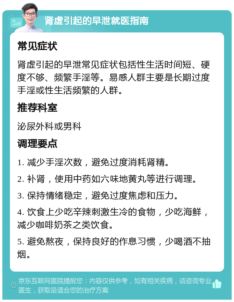 肾虚引起的早泄就医指南 常见症状 肾虚引起的早泄常见症状包括性生活时间短、硬度不够、频繁手淫等。易感人群主要是长期过度手淫或性生活频繁的人群。 推荐科室 泌尿外科或男科 调理要点 1. 减少手淫次数，避免过度消耗肾精。 2. 补肾，使用中药如六味地黄丸等进行调理。 3. 保持情绪稳定，避免过度焦虑和压力。 4. 饮食上少吃辛辣刺激生冷的食物，少吃海鲜，减少咖啡奶茶之类饮食。 5. 避免熬夜，保持良好的作息习惯，少喝酒不抽烟。