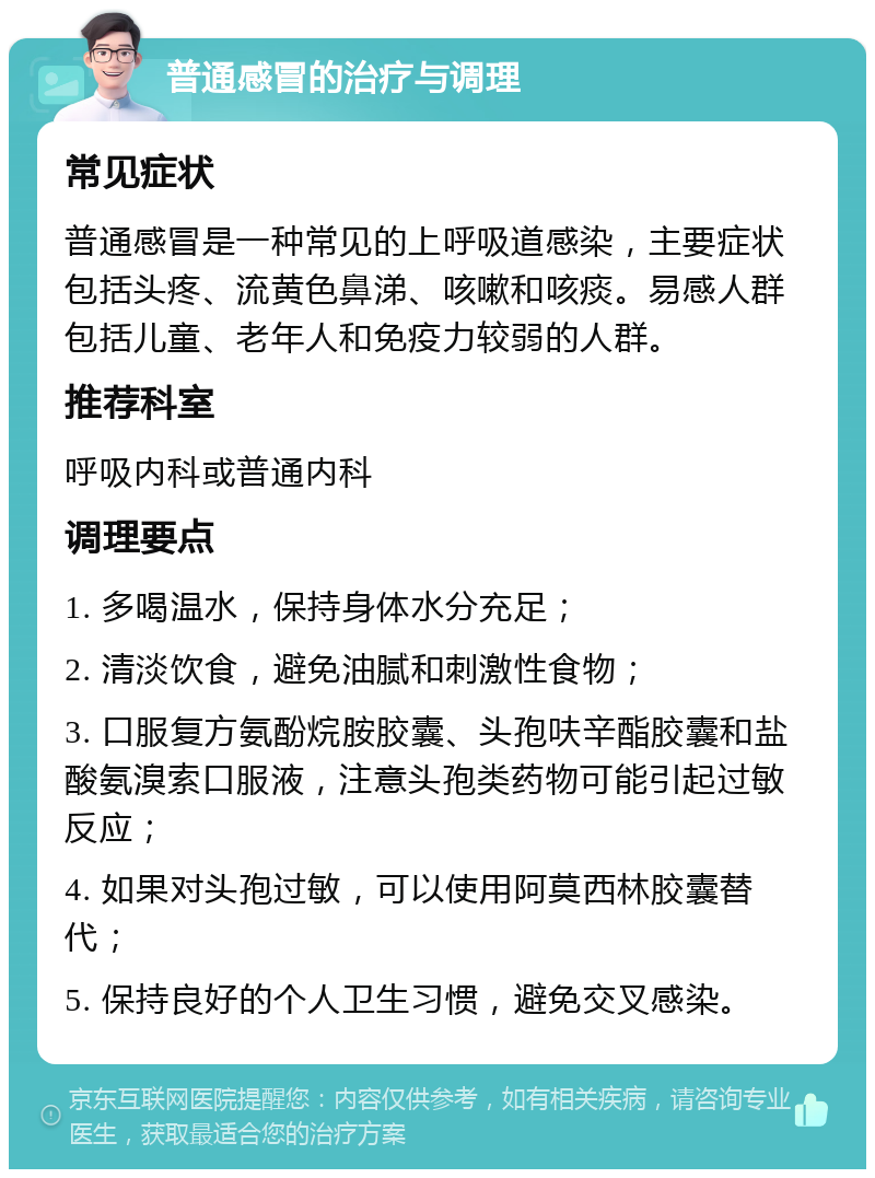 普通感冒的治疗与调理 常见症状 普通感冒是一种常见的上呼吸道感染，主要症状包括头疼、流黄色鼻涕、咳嗽和咳痰。易感人群包括儿童、老年人和免疫力较弱的人群。 推荐科室 呼吸内科或普通内科 调理要点 1. 多喝温水，保持身体水分充足； 2. 清淡饮食，避免油腻和刺激性食物； 3. 口服复方氨酚烷胺胶囊、头孢呋辛酯胶囊和盐酸氨溴索口服液，注意头孢类药物可能引起过敏反应； 4. 如果对头孢过敏，可以使用阿莫西林胶囊替代； 5. 保持良好的个人卫生习惯，避免交叉感染。