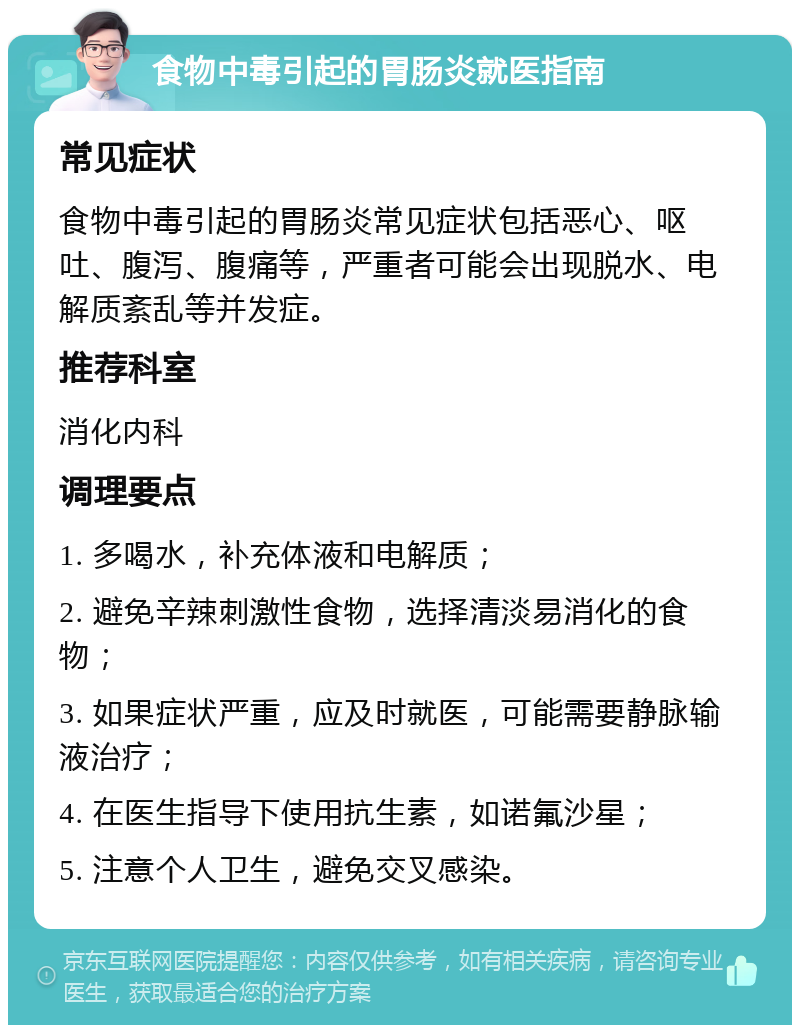 食物中毒引起的胃肠炎就医指南 常见症状 食物中毒引起的胃肠炎常见症状包括恶心、呕吐、腹泻、腹痛等，严重者可能会出现脱水、电解质紊乱等并发症。 推荐科室 消化内科 调理要点 1. 多喝水，补充体液和电解质； 2. 避免辛辣刺激性食物，选择清淡易消化的食物； 3. 如果症状严重，应及时就医，可能需要静脉输液治疗； 4. 在医生指导下使用抗生素，如诺氟沙星； 5. 注意个人卫生，避免交叉感染。