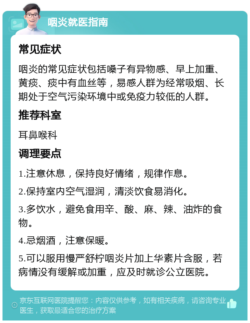 咽炎就医指南 常见症状 咽炎的常见症状包括嗓子有异物感、早上加重、黄痰、痰中有血丝等，易感人群为经常吸烟、长期处于空气污染环境中或免疫力较低的人群。 推荐科室 耳鼻喉科 调理要点 1.注意休息，保持良好情绪，规律作息。 2.保持室内空气湿润，清淡饮食易消化。 3.多饮水，避免食用辛、酸、麻、辣、油炸的食物。 4.忌烟酒，注意保暖。 5.可以服用慢严舒柠咽炎片加上华素片含服，若病情没有缓解或加重，应及时就诊公立医院。